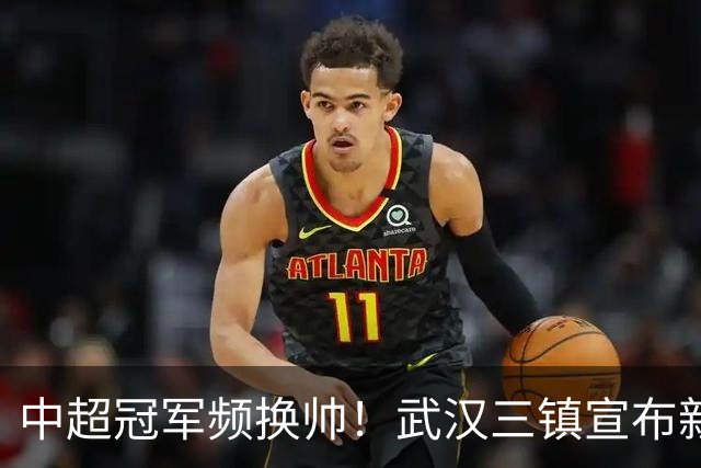 中超冠军频换帅！武汉三镇宣布新任主帅邓卓翔接班
